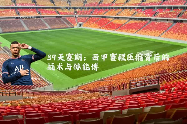 39天赛期:西甲赛程压缩背后的战术与体能博弈
